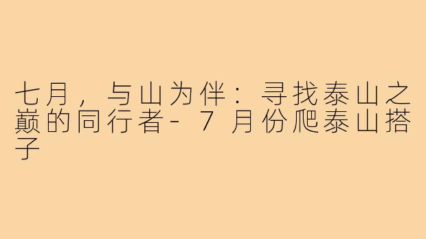 七月，与山为伴：寻找泰山之巅的同行者-7月份爬泰山搭子