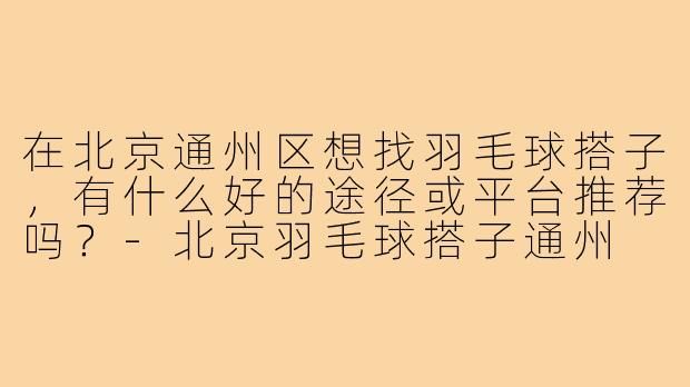 在北京通州区想找羽毛球搭子，有什么好的途径或平台推荐吗？-北京羽毛球搭子通州