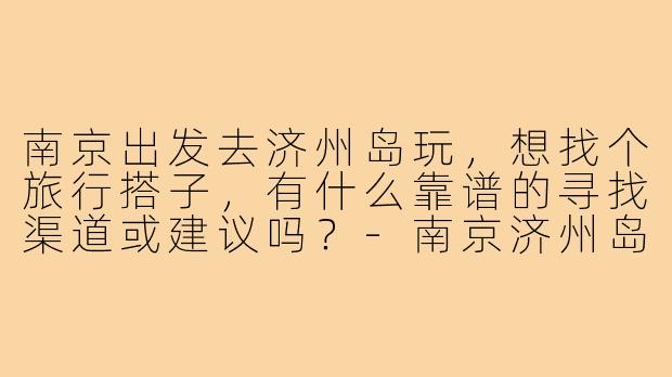 南京出发去济州岛玩，想找个旅行搭子，有什么靠谱的寻找渠道或建议吗？-南京济州岛搭子