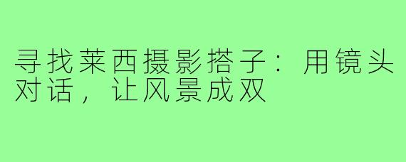 寻找莱西摄影搭子：用镜头对话，让风景成双