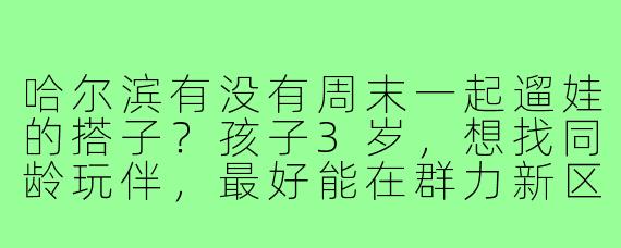 哈尔滨有没有周末一起遛娃的搭子?孩子3岁,想找同龄玩伴,最好能在群力新区附近,一起逛公园、探访亲子咖啡馆或者室内游乐场。