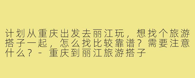 计划从重庆出发去丽江玩,想找个旅游搭子一起,怎么找比较靠谱?需要注意什么?-重庆到丽江旅游搭子