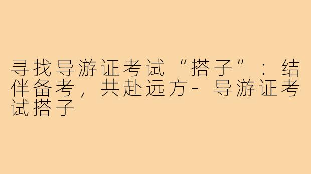 寻找导游证考试“搭子”：结伴备考，共赴远方-导游证考试搭子