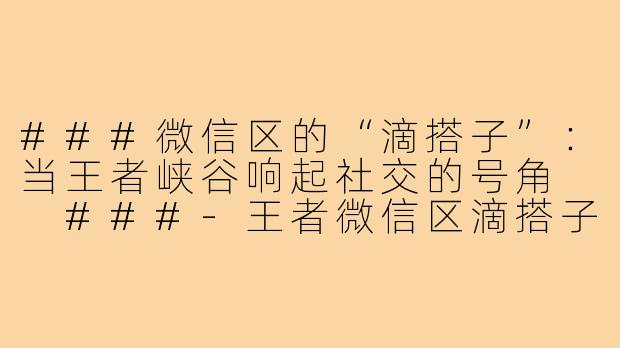 ###微信区的“滴搭子”：当王者峡谷响起社交的号角

###-王者微信区滴搭子