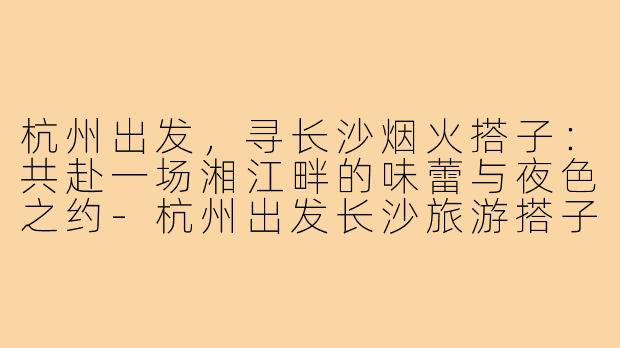 杭州出发，寻长沙烟火搭子：共赴一场湘江畔的味蕾与夜色之约-杭州出发长沙旅游搭子