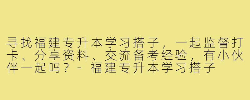 寻找福建专升本学习搭子，一起监督打卡、分享资料、交流备考经验，有小伙伴一起吗？-福建专升本学习搭子
