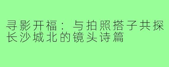 寻影开福:与拍照搭子共探长沙城北的镜头诗篇