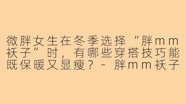 微胖女生在冬季选择“胖mm袄子”时，有哪些穿搭技巧能既保暖又显瘦？-胖mm袄子穿搭