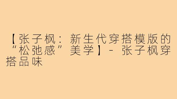【张子枫：新生代穿搭模版的“松弛感”美学】-张子枫穿搭品味