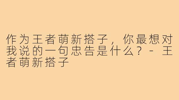 作为王者萌新搭子，你最想对我说的一句忠告是什么？-王者萌新搭子