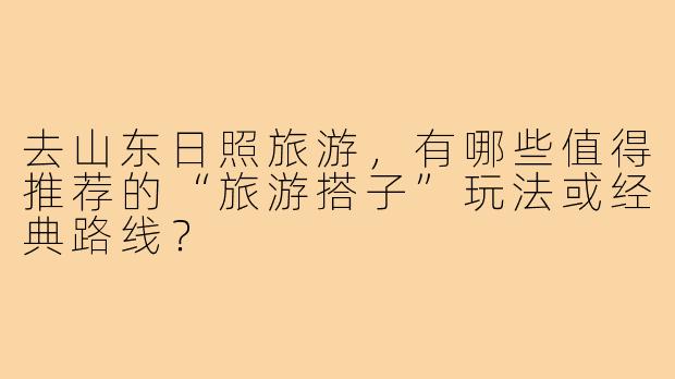 去山东日照旅游，有哪些值得推荐的“旅游搭子”玩法或经典路线？