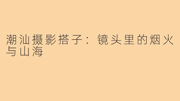潮汕摄影搭子:镜头里的烟火与山海
