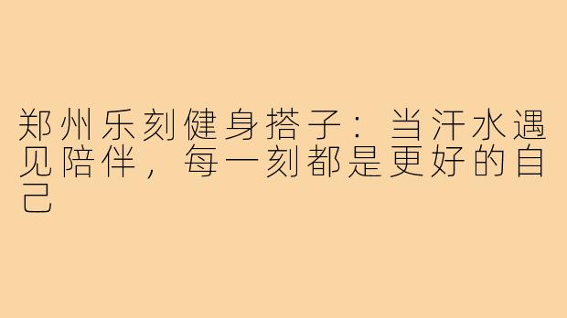 郑州乐刻健身搭子：当汗水遇见陪伴，每一刻都是更好的自己