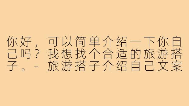 你好，可以简单介绍一下你自己吗？我想找个合适的旅游搭子。-旅游搭子介绍自己文案