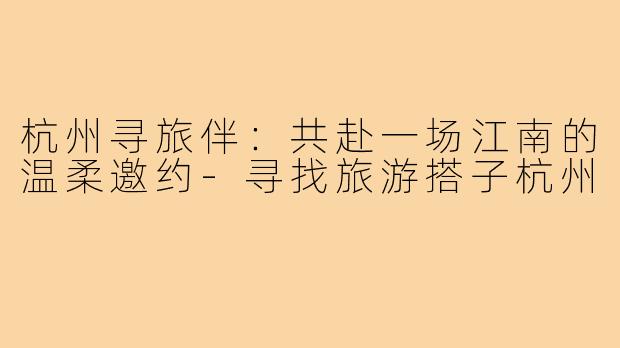 杭州寻旅伴：共赴一场江南的温柔邀约-寻找旅游搭子杭州