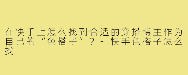 在快手上怎么找到合适的穿搭博主作为自己的“色搭子”？-快手色搭子怎么找