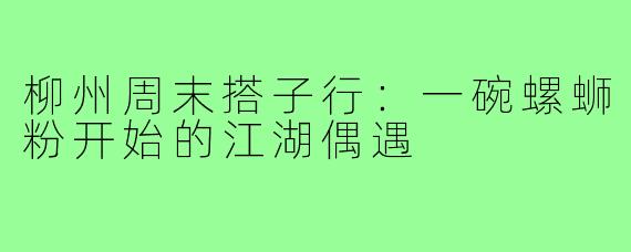 柳州周末搭子行：一碗螺蛳粉开始的江湖偶遇