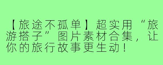 【旅途不孤单】超实用“旅游搭子”图片素材合集，让你的旅行故事更生动！