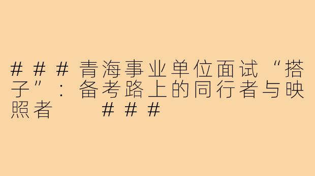 ###青海事业单位面试“搭子”：备考路上的同行者与映照者

###