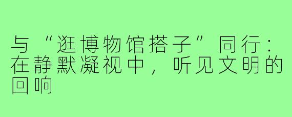 与“逛博物馆搭子”同行：在静默凝视中，听见文明的回响