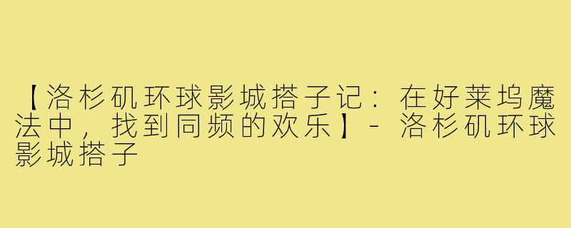 【洛杉矶环球影城搭子记:在好莱坞魔法中,找到同频的欢乐】-洛杉矶环球影城搭子