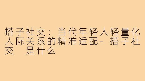 搭子社交:当代年轻人轻量化人际关系的精准适配-搭子社交 是什么