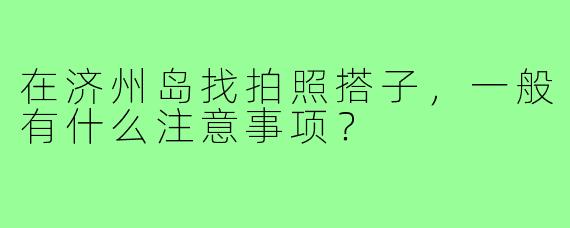 在济州岛找拍照搭子，一般有什么注意事项？