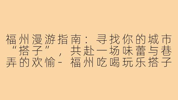 福州漫游指南：寻找你的城市“搭子”，共赴一场味蕾与巷弄的欢愉-福州吃喝玩乐搭子