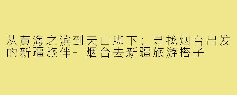 从黄海之滨到天山脚下:寻找烟台出发的新疆旅伴-烟台去新疆旅游搭子