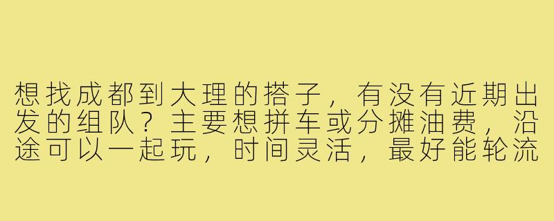 想找成都到大理的搭子,有没有近期出发的组队?主要想拼车或分摊油费,沿途可以一起玩,时间灵活,最好能轮流开车。-成都到大理搭子