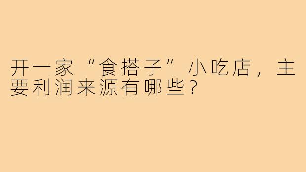 开一家“食搭子”小吃店，主要利润来源有哪些？
