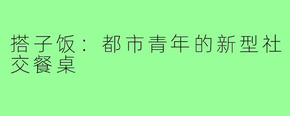 搭子饭:都市青年的新型社交餐桌