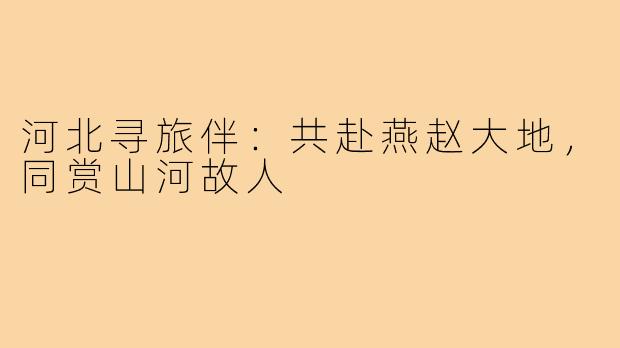 河北寻旅伴:共赴燕赵大地,同赏山河故人