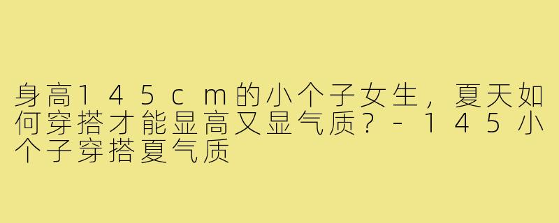 身高145cm的小个子女生,夏天如何穿搭才能显高又显气质?-145小个子穿搭夏气质