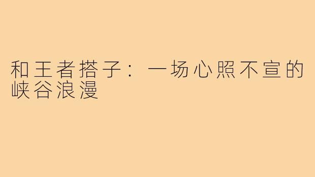 和王者搭子：一场心照不宣的峡谷浪漫