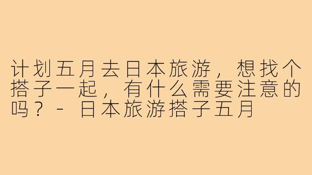 计划五月去日本旅游，想找个搭子一起，有什么需要注意的吗？-日本旅游搭子五月