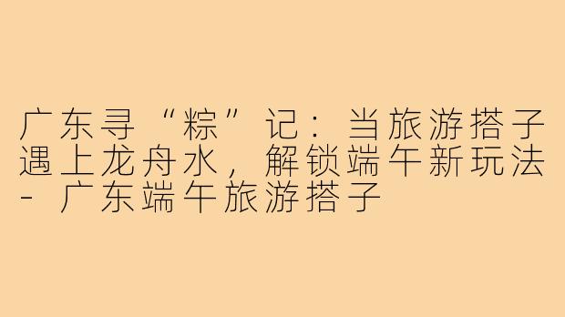 广东寻“粽”记:当旅游搭子遇上龙舟水,解锁端午新玩法-广东端午旅游搭子