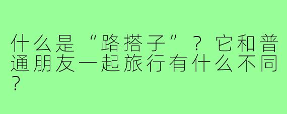 什么是“路搭子”？它和普通朋友一起旅行有什么不同？