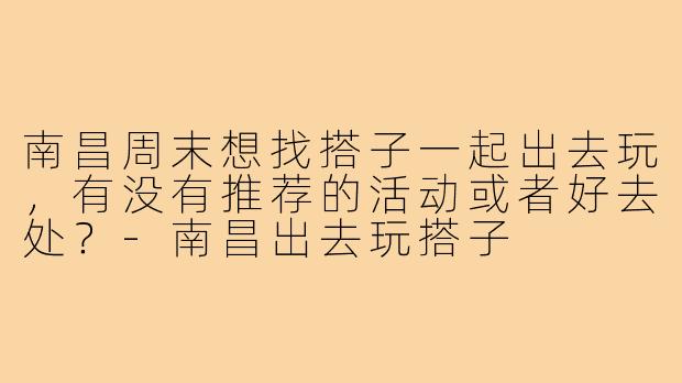 南昌周末想找搭子一起出去玩,有没有推荐的活动或者好去处?-南昌出去玩搭子