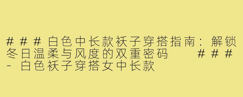 ###白色中长款袄子穿搭指南:解锁冬日温柔与风度的双重密码
###-白色袄子穿搭女中长款