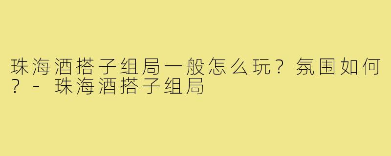 珠海酒搭子组局一般怎么玩？氛围如何？-珠海酒搭子组局