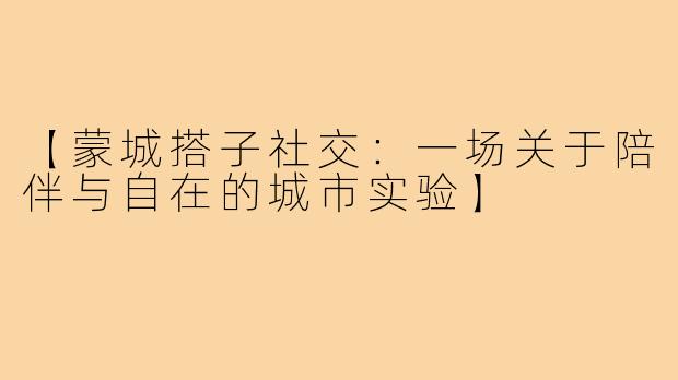 【蒙城搭子社交：一场关于陪伴与自在的城市实验】