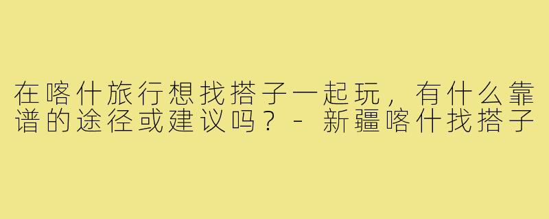 在喀什旅行想找搭子一起玩，有什么靠谱的途径或建议吗？-新疆喀什找搭子