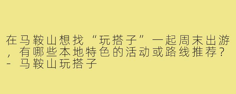 在马鞍山想找“玩搭子”一起周末出游，有哪些本地特色的活动或路线推荐？-马鞍山玩搭子