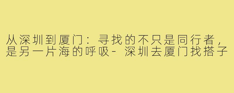 从深圳到厦门：寻找的不只是同行者，是另一片海的呼吸-深圳去厦门找搭子