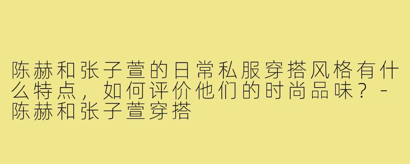 陈赫和张子萱的日常私服穿搭风格有什么特点,如何评价他们的时尚品味?-陈赫和张子萱穿搭