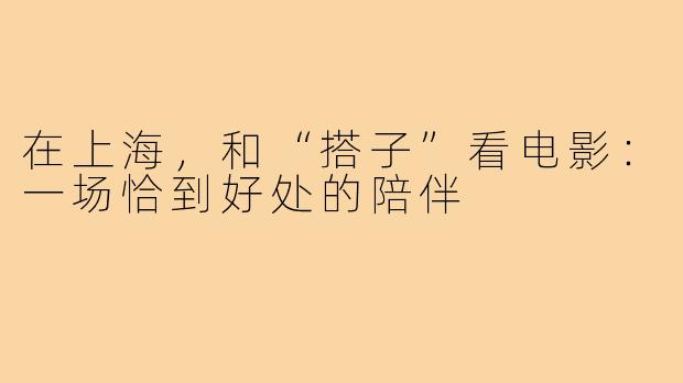 在上海，和“搭子”看电影：一场恰到好处的陪伴