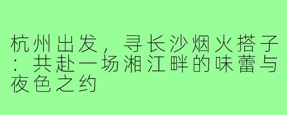 杭州出发，寻长沙烟火搭子：共赴一场湘江畔的味蕾与夜色之约