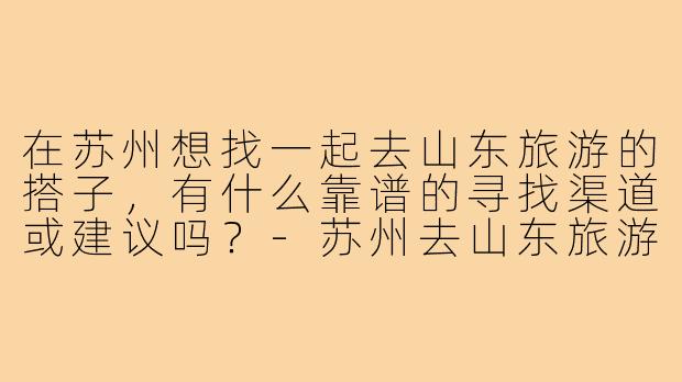 在苏州想找一起去山东旅游的搭子，有什么靠谱的寻找渠道或建议吗？-苏州去山东旅游搭子