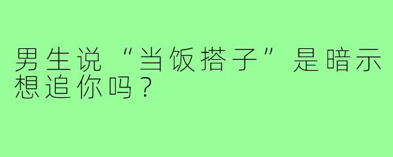 男生说“当饭搭子”是暗示想追你吗？